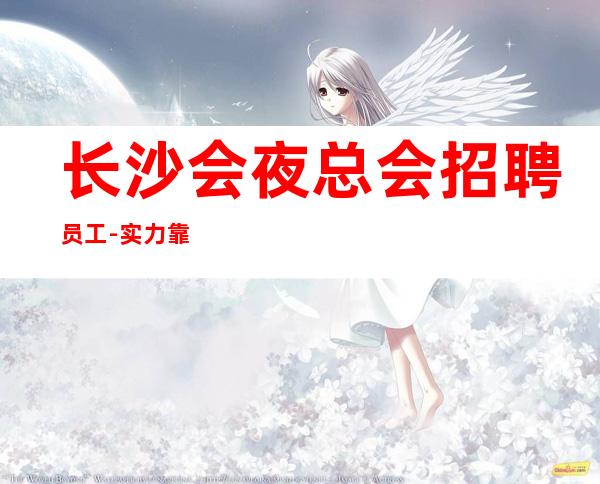 长沙会夜总会招聘员工-实力靠谱场所
