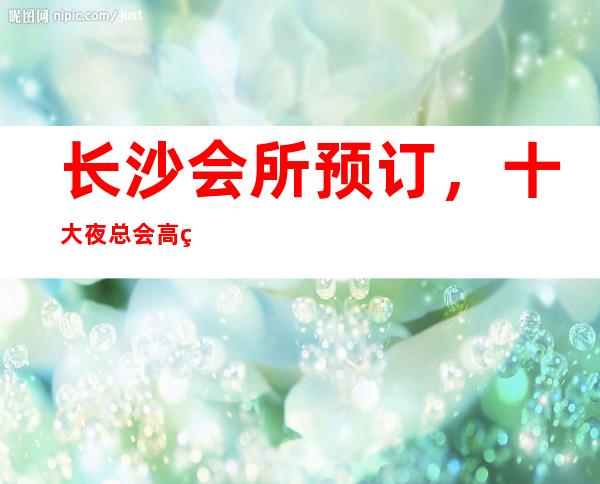 长沙会所预订,十大夜总会高端商务会所 – 长沙长沙商务KTV