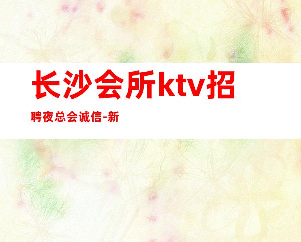 长沙会所ktv招聘夜总会.诚信-新人成功的机会