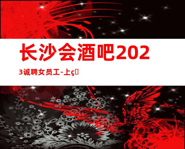 长沙会酒吧2023诚聘女员工-上班简单不需要喝很多酒