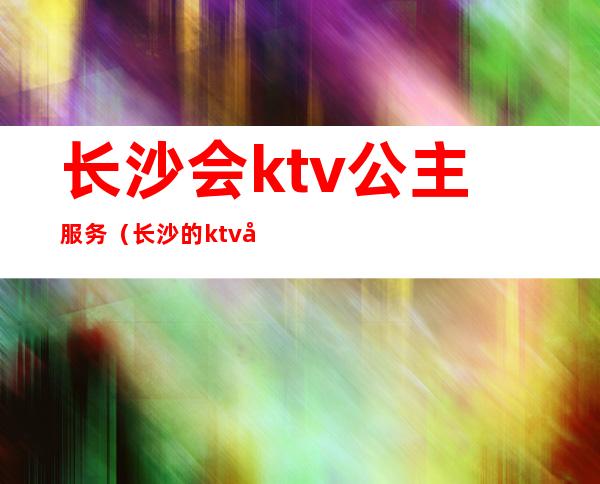 长沙会ktv公主服务(长沙的ktv公主都做什么)