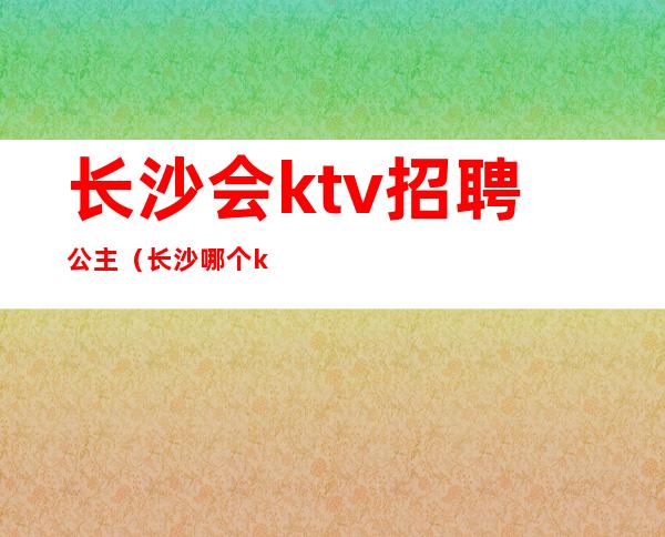 长沙会ktv招聘公主(长沙哪个ktv招聘dj公主)