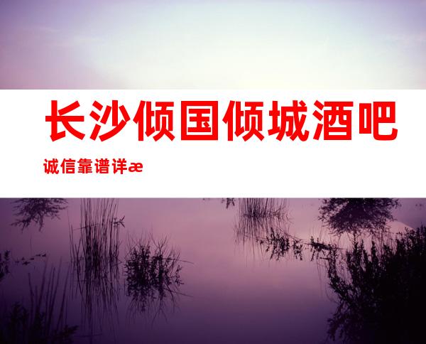 长沙倾国倾城酒吧诚信靠谱详情价格一览
