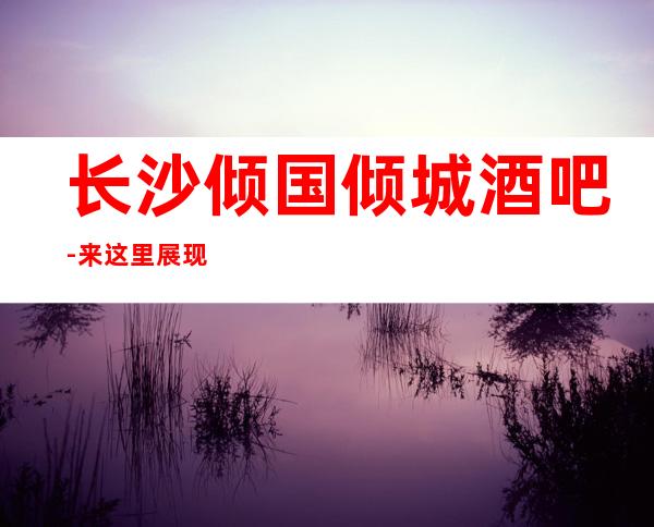 长沙倾国倾城酒吧-来这里展现你的魅力,证明你的实力