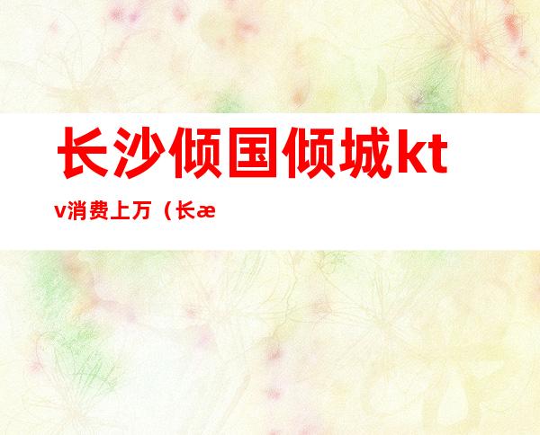 长沙倾国倾城ktv消费上万(长沙倾国倾城娱乐会所房费)