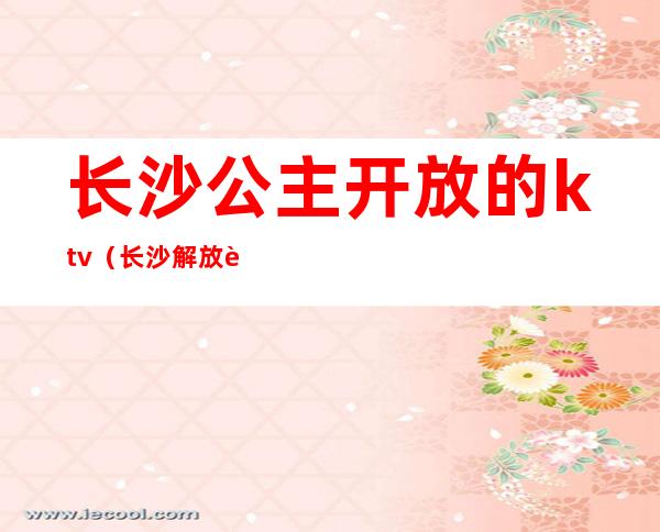 长沙公主开放的ktv(长沙解放西海公主)