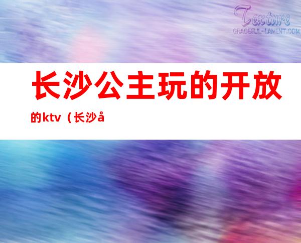 长沙公主玩的开放的ktv(长沙哪个ktv公主好玩)