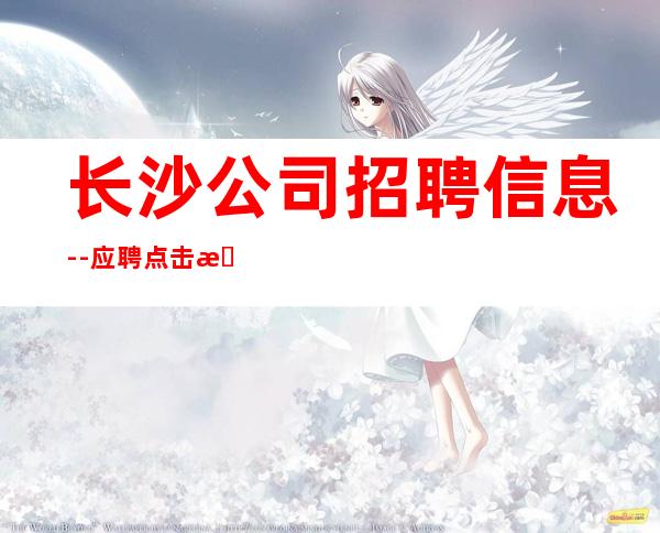 长沙公司招聘信息--应聘点击查看