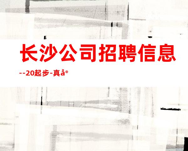 长沙公司招聘信息--20起步-真实场所招聘信息