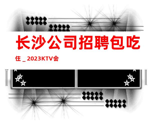 长沙公司招聘包吃住_2023KTV会所招聘火爆来袭