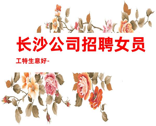 长沙公司招聘女员工特生意好-选择更高场所