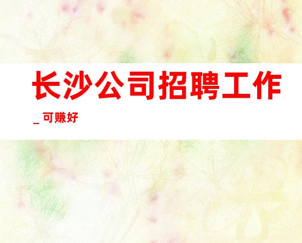 长沙公司招聘工作_可赚好