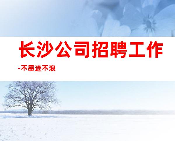 长沙公司招聘工作-不墨迹不浪费时间来