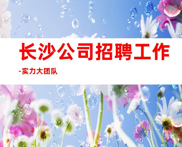 长沙公司招聘工作-实力大团队大场子起步