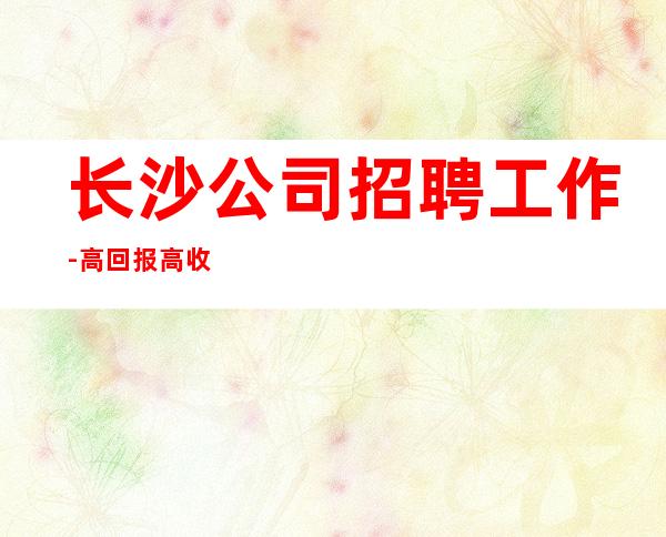 长沙公司招聘工作-高回报高收入急需新人