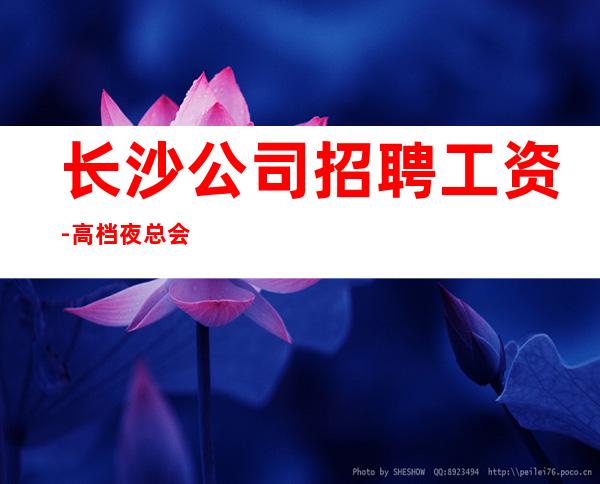 长沙公司招聘工资-高档夜总会起步-夜总会求职了解