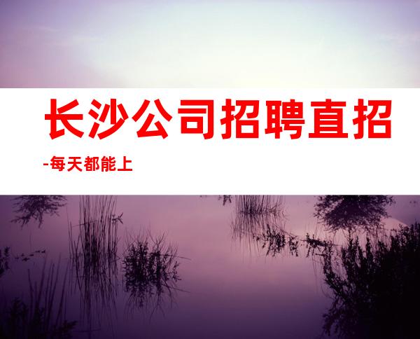 长沙公司招聘直招-每天都能上班