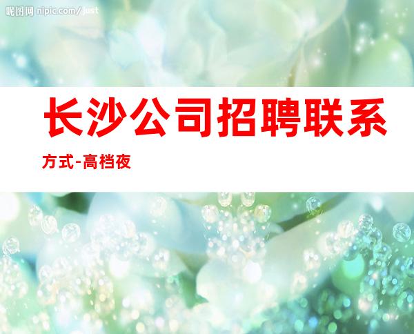 长沙公司招聘联系方式-高档夜总会起步-夜总会求职了解