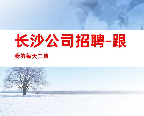 长沙公司招聘-跟我的每天二班