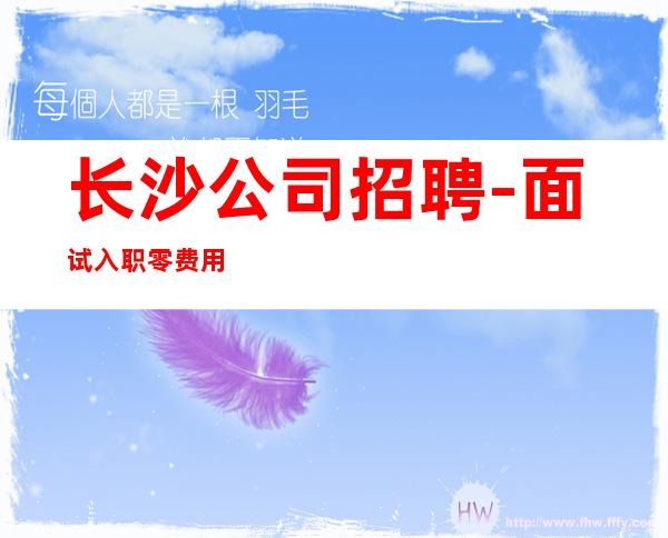 长沙公司招聘-面试入职零费用安心上班赚钱