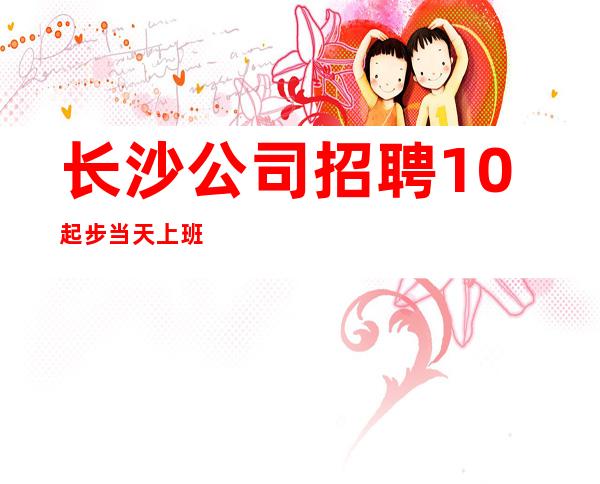 长沙公司招聘 10起步 当天上班