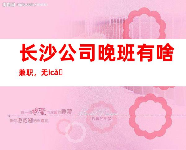 长沙公司晚班有啥兼职，无ic卡女孩