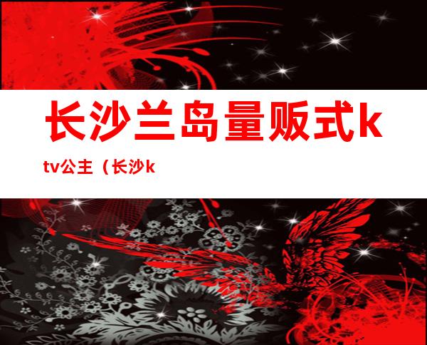 长沙兰岛量贩式ktv公主(长沙ktv叫公主一般多少钱)