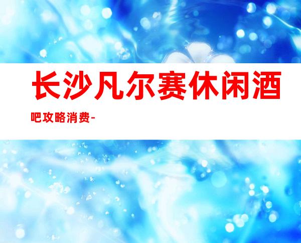 长沙凡尔赛休闲酒吧攻略消费-只要来这里,肯定让你满载而归
