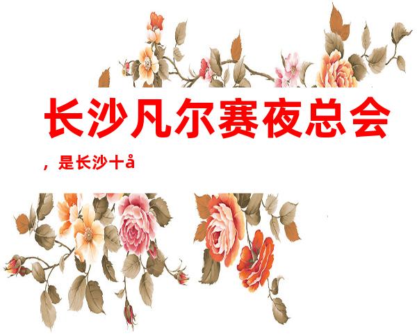 长沙凡尔赛夜总会,是长沙十大夜总会榜上有名