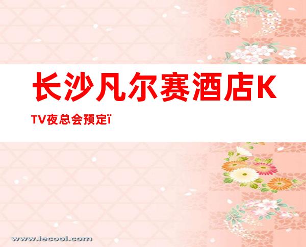 长沙凡尔赛酒店KTV夜总会预定，长沙的夜生活