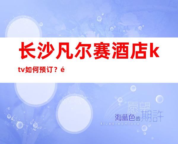 长沙凡尔赛酒店ktv如何预订?长沙知名夜总会排行榜前三