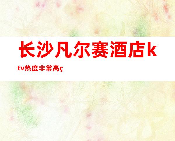 长沙凡尔赛酒店ktv热度非常高的夜总会在长沙排行榜至少前十