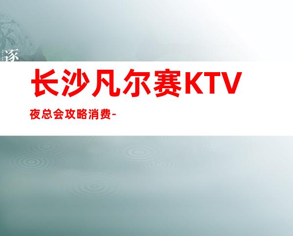 长沙凡尔赛KTV夜总会攻略消费-只要来这里，肯定让你满载而归