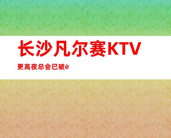 长沙凡尔赛KTV更高夜总会已被许多客户喜爱称赞