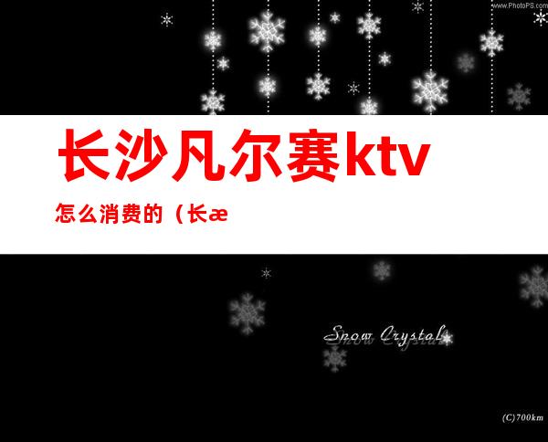 长沙凡尔赛ktv怎么消费的(长沙凡尔赛酒店赛纳娱乐会所)