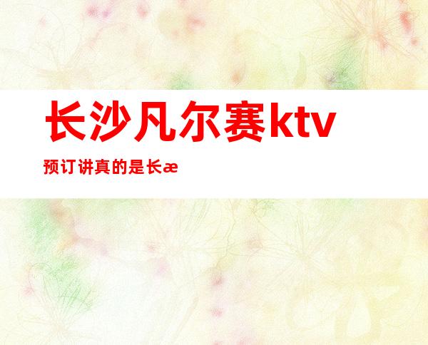 长沙凡尔赛ktv预订讲真的是长沙好耍的夜总会值得推荐