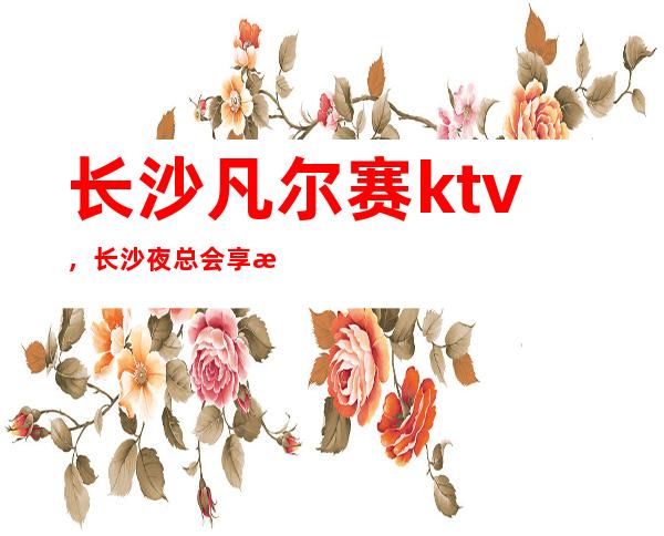 长沙凡尔赛ktv,长沙夜总会享有很高的声誉消费还不贵