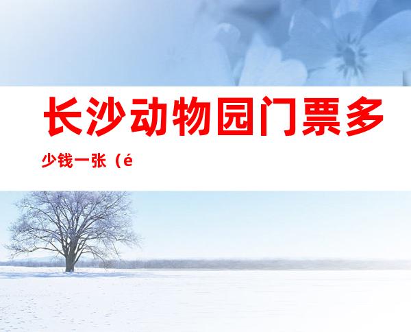 长沙动物园门票多少钱一张(长沙动物园门票多少钱一张儿童)