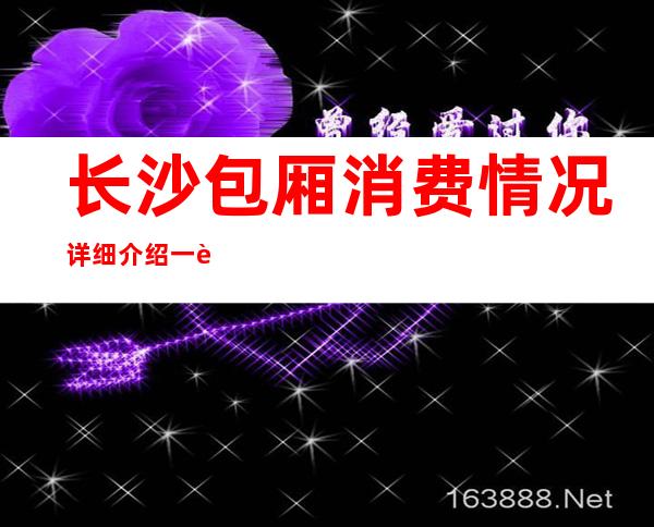 长沙包厢消费情况详细介绍一览表-长沙ktv包厢预订-应酬必看