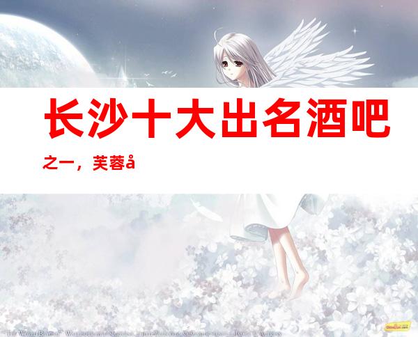 长沙十大出名酒吧之一，芙蓉华天酒吧消费价格一览