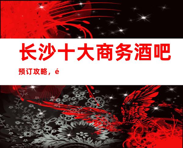 长沙十大商务酒吧预订攻略,长沙十大酒吧消费排名