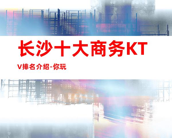 长沙十大商务KTV排名介绍-你玩过几家商务会所
