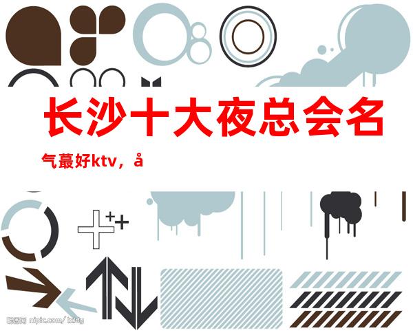 长沙十大夜总会名气蕞好ktv，带你玩转长沙