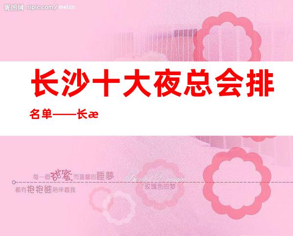 长沙十大夜总会排名单——长沙长城长沙会ktv预定_重复