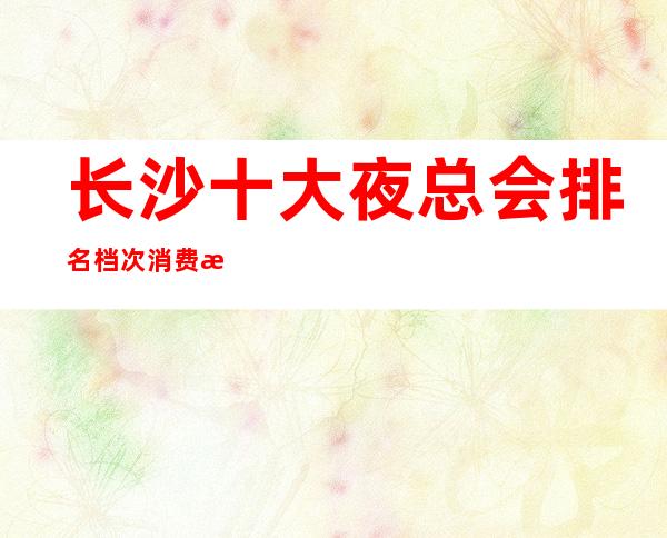 长沙十大夜总会排名档次消费情况-长沙优惠预定酒水买二送一 – 长沙长沙商务KTV