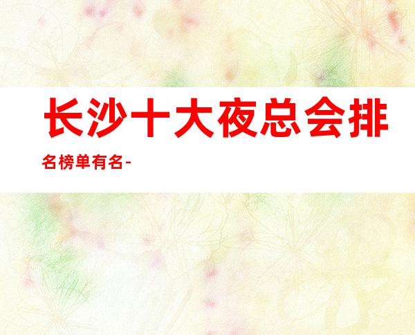 长沙十大夜总会排名榜单有名-值得推荐十大知名夜总会KTV消费情况