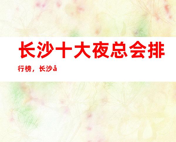 长沙十大夜总会排行榜，长沙好上班的夜总会