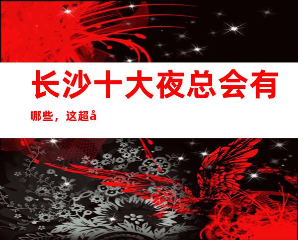 长沙十大夜总会有哪些,这超强榜单你知道拥有