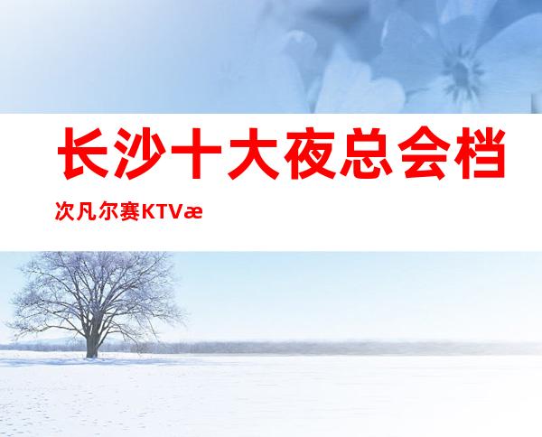长沙十大夜总会档次凡尔赛KTV消费价格包厢介绍