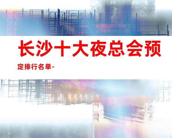 长沙十大夜总会预定排行名单-前十好玩的夜总会详细介绍